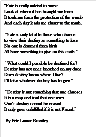 Text Box: �Fate is really unkind to some&nbsp;&nbsp;&nbsp;&nbsp;&nbsp;&nbsp;&nbsp;&nbsp;&nbsp;&nbsp;&nbsp;&nbsp;&nbsp;&nbsp;&nbsp;&nbsp;&nbsp;&nbsp;&nbsp;&nbsp;&nbsp; Look at where it has brought me from&nbsp;&nbsp;&nbsp;&nbsp;&nbsp;&nbsp;&nbsp;&nbsp;&nbsp;&nbsp;&nbsp;&nbsp;&nbsp;&nbsp; It took me form the protection of the womb&nbsp;&nbsp; And each day leads me closer to the tomb.
&nbsp;�Fate is only fatal to those who choose&nbsp;&nbsp;&nbsp;&nbsp;&nbsp;&nbsp;&nbsp;&nbsp;&nbsp;&nbsp;&nbsp; to view their destiny as something to lose&nbsp;&nbsp;&nbsp;&nbsp;&nbsp;&nbsp;&nbsp; No one is doomed from birth&nbsp;&nbsp;&nbsp;&nbsp;&nbsp;&nbsp;&nbsp;&nbsp;&nbsp;&nbsp;&nbsp;&nbsp;&nbsp;&nbsp;&nbsp;&nbsp;&nbsp;&nbsp;&nbsp;&nbsp;&nbsp;&nbsp;&nbsp;&nbsp;&nbsp; All have something to give on this earth.�
&nbsp;�What could I possible be destined for?&nbsp;&nbsp; Destiny has not once knocked on my door&nbsp;&nbsp; Does destiny know where I live?&nbsp;&nbsp;&nbsp;&nbsp;&nbsp;&nbsp;&nbsp;&nbsp;&nbsp;&nbsp;&nbsp;&nbsp;&nbsp;&nbsp;&nbsp;&nbsp;&nbsp;&nbsp;&nbsp;&nbsp; I�ll take whatever destiny has to give.�
&nbsp;�Destiny is not something that one chooses&nbsp;&nbsp;&nbsp;&nbsp;&nbsp;&nbsp; It is a map and tool that one uses&nbsp;&nbsp;&nbsp;&nbsp;&nbsp;&nbsp;&nbsp;&nbsp;&nbsp;&nbsp;&nbsp;&nbsp;&nbsp;&nbsp;&nbsp;&nbsp; One�s destiny cannot be erased&nbsp;&nbsp;&nbsp;&nbsp;&nbsp;&nbsp;&nbsp;&nbsp;&nbsp;&nbsp;&nbsp;&nbsp;&nbsp;&nbsp;&nbsp;&nbsp;&nbsp;&nbsp;&nbsp;&nbsp;&nbsp;&nbsp;&nbsp;&nbsp; It only goes unfulfilled if it is not Faced.�
&nbsp;By Eric Lamar Brantley
